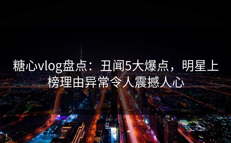 糖心vlog盘点：丑闻5大爆点，明星上榜理由异常令人震撼人心
