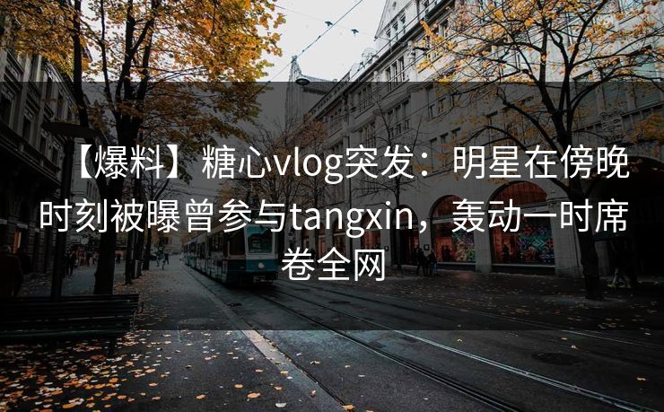 【爆料】糖心vlog突发：明星在傍晚时刻被曝曾参与tangxin，轰动一时席卷全网