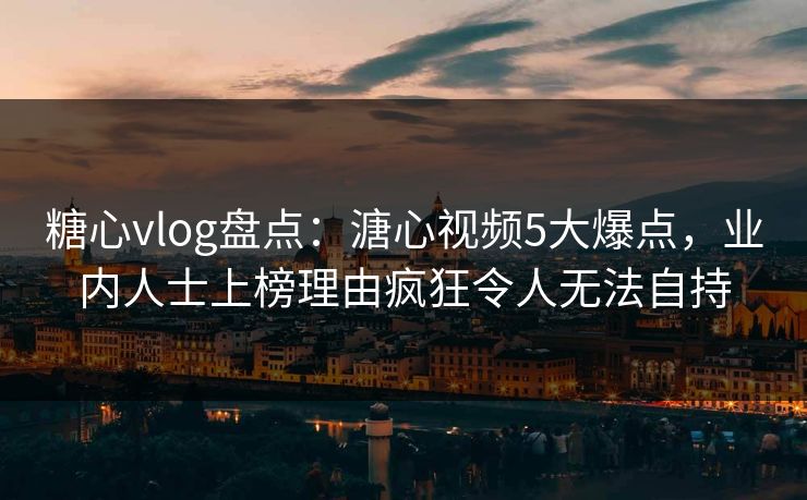 糖心vlog盘点：溏心视频5大爆点，业内人士上榜理由疯狂令人无法自持