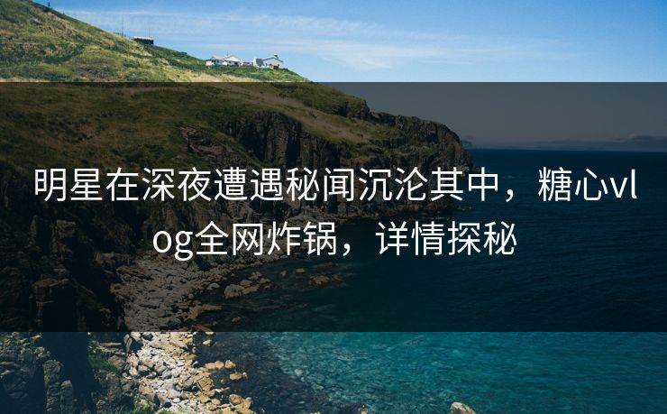 明星在深夜遭遇秘闻沉沦其中，糖心vlog全网炸锅，详情探秘