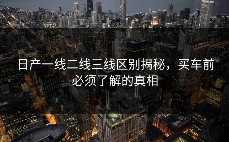 日产一线二线三线区别揭秘,买车前必须了解的真相 日产一线二线三线区别揭秘,买车前必须了解的真相