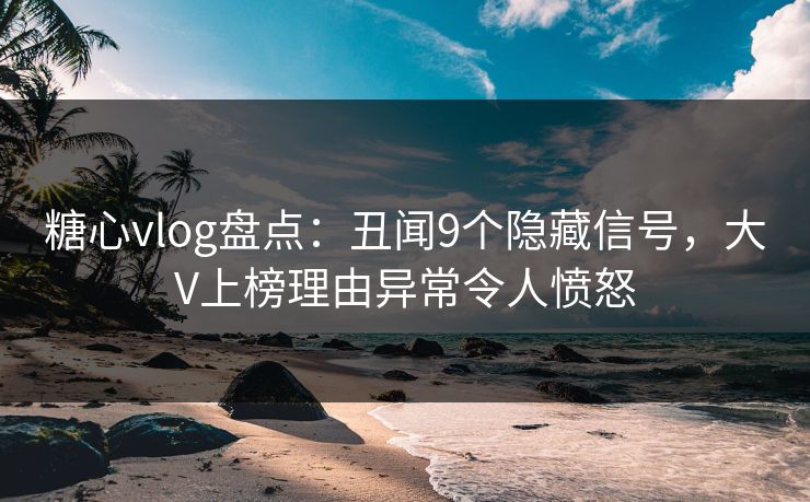 糖心vlog盘点：丑闻9个隐藏信号，大V上榜理由异常令人愤怒