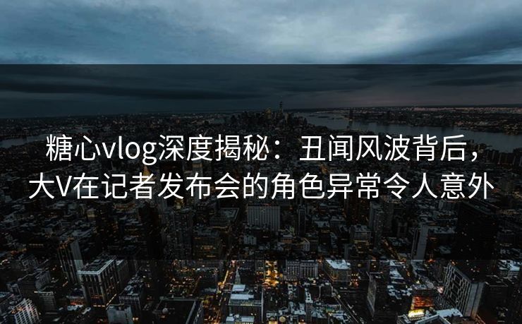 糖心vlog深度揭秘：丑闻风波背后，大V在记者发布会的角色异常令人意外