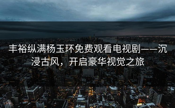 丰裕纵满杨玉环免费观看电视剧——沉浸古风，开启豪华视觉之旅