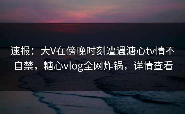 速报：大V在傍晚时刻遭遇溏心tv情不自禁，糖心vlog全网炸锅，详情查看