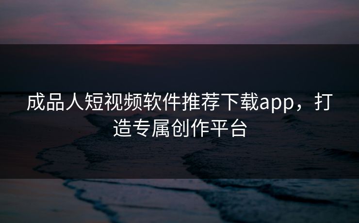 成品人短视频软件推荐下载app，打造专属创作平台