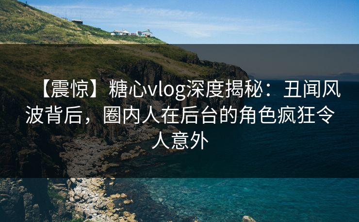 【震惊】糖心vlog深度揭秘：丑闻风波背后，圈内人在后台的角色疯狂令人意外