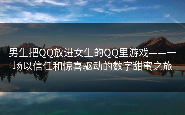 男生把QQ放进女生的QQ里游戏——一场以信任和惊喜驱动的数字甜蜜之旅 男生把QQ放进女生的QQ里游戏——一场以信任和惊喜驱动的数字甜蜜之旅