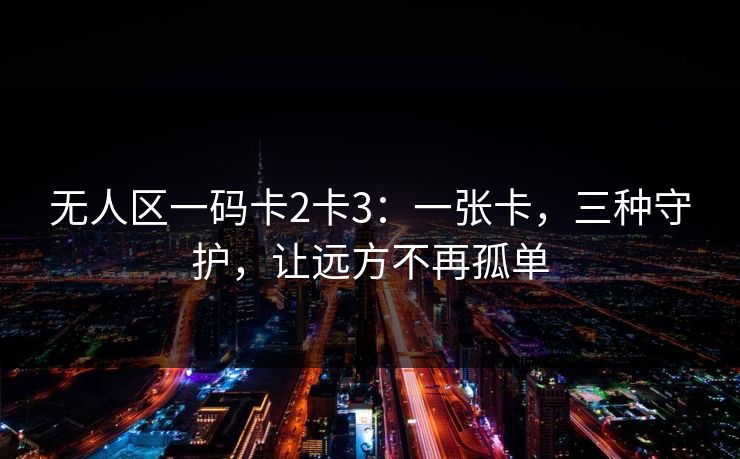 无人区一码卡2卡3：一张卡，三种守护，让远方不再孤单