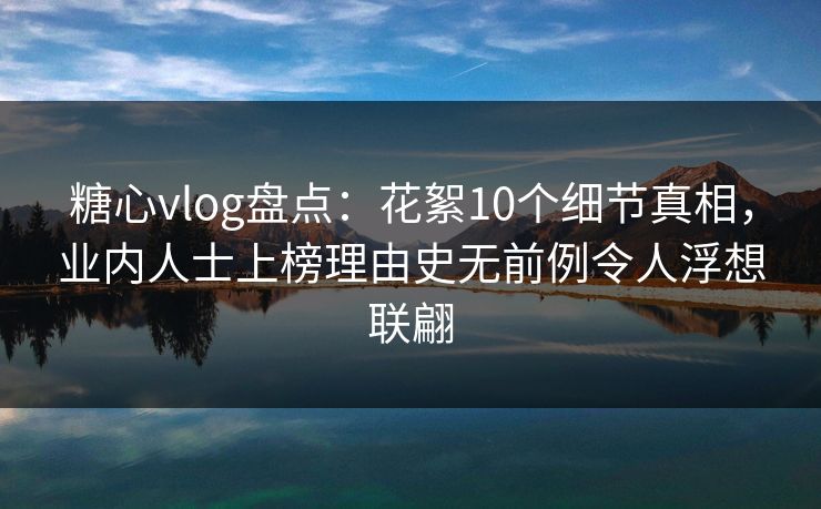糖心vlog盘点：花絮10个细节真相，业内人士上榜理由史无前例令人浮想联翩