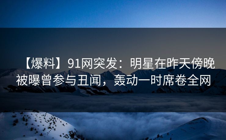【爆料】91网突发：明星在昨天傍晚被曝曾参与丑闻，轰动一时席卷全网