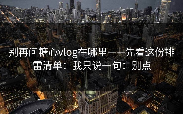 别再问糖心vlog在哪里——先看这份排雷清单：我只说一句：别点