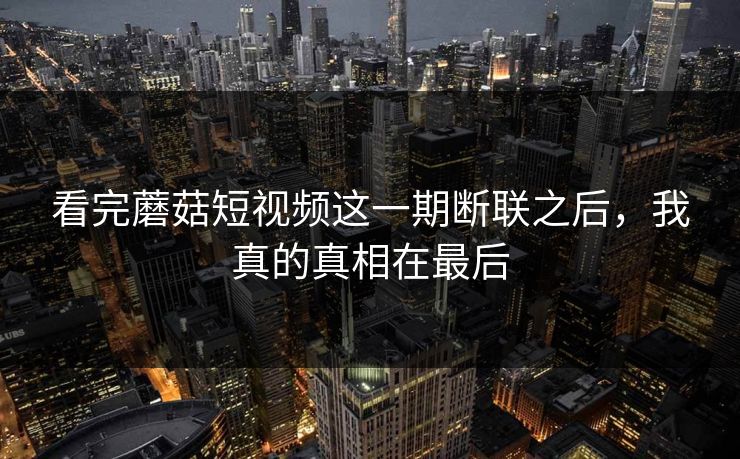 看完蘑菇短视频这一期断联之后，我真的真相在最后