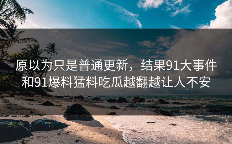 原以为只是普通更新，结果91大事件和91爆料猛料吃瓜越翻越让人不安