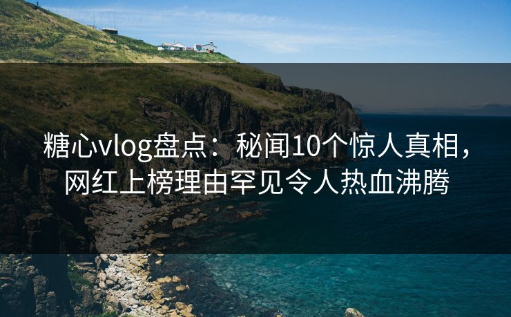 糖心vlog盘点：秘闻10个惊人真相，网红上榜理由罕见令人热血沸腾