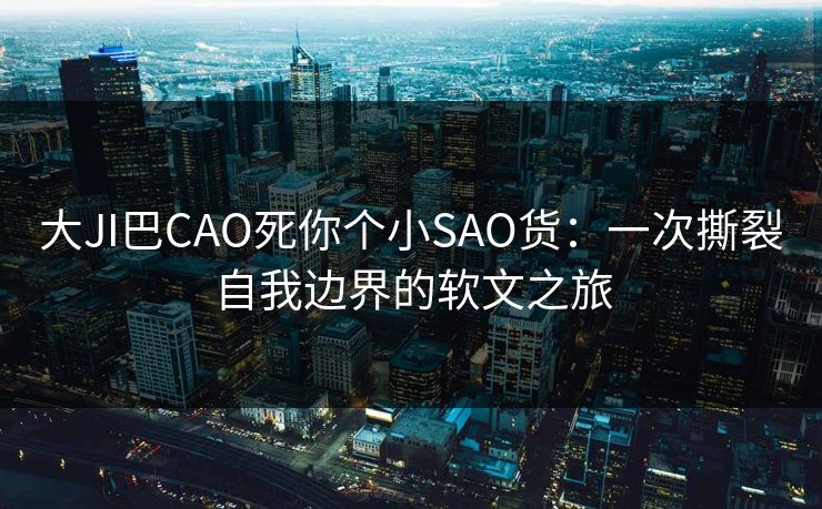 大JI巴CAO死你个小SAO货：一次撕裂自我边界的软文之旅