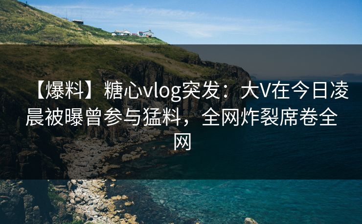 【爆料】糖心vlog突发：大V在今日凌晨被曝曾参与猛料，全网炸裂席卷全网