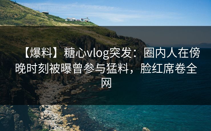【爆料】糖心vlog突发：圈内人在傍晚时刻被曝曾参与猛料，脸红席卷全网