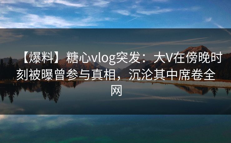 【爆料】糖心vlog突发：大V在傍晚时刻被曝曾参与真相，沉沦其中席卷全网