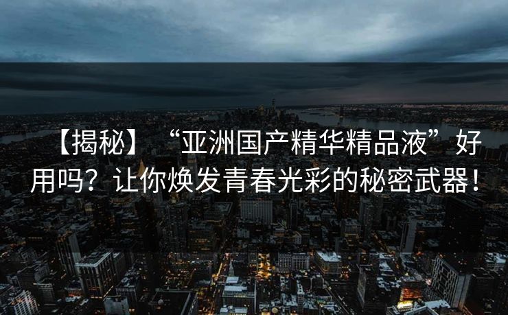 【揭秘】“亚洲国产精华精品液”好用吗?让你焕发青春光彩的秘密武器! 【揭秘】“亚洲国产精华精品液”好用吗?让你焕发青春光彩的秘密武器!