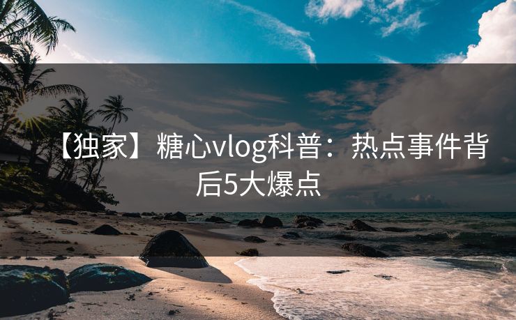 【独家】糖心vlog科普：热点事件背后5大爆点