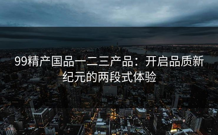 99精产国品一二三产品：开启品质新纪元的两段式体验