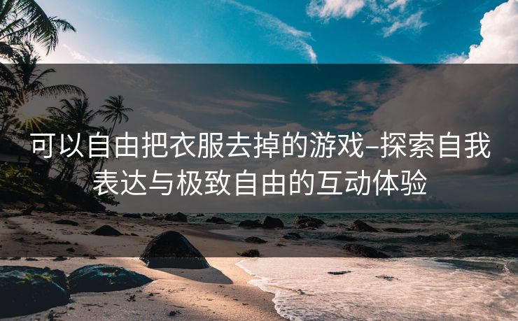 可以自由把衣服去掉的游戏–探索自我表达与极致自由的互动体验