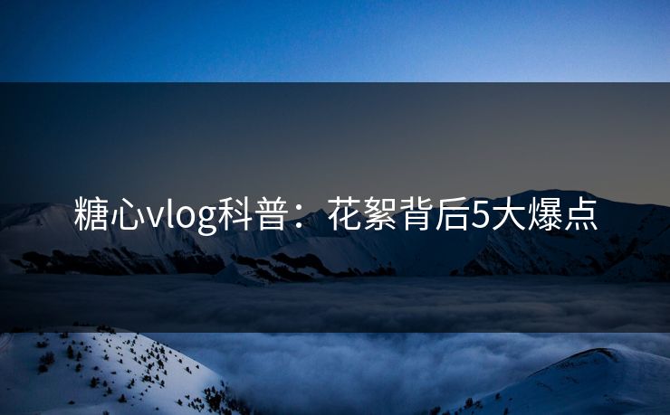 糖心vlog科普:花絮背后5大爆点 糖心vlog科普:花絮背后5大爆点