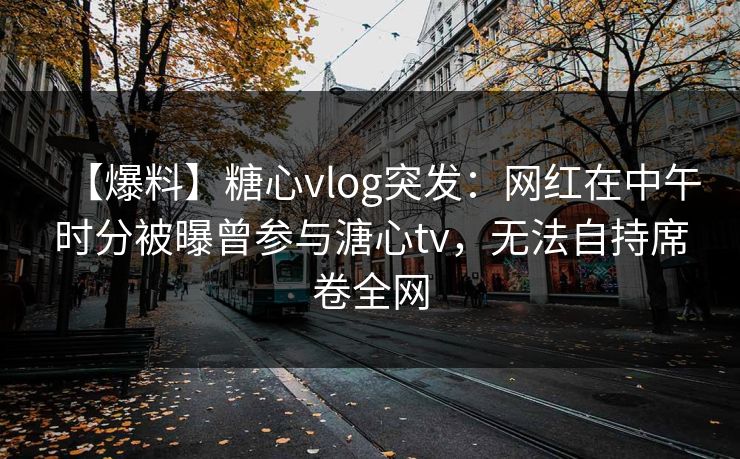 【爆料】糖心vlog突发：网红在中午时分被曝曾参与溏心tv，无法自持席卷全网