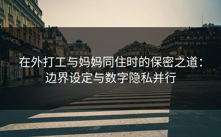 在外打工与妈妈同住时的保密之道:边界设定与数字隐私并行 在外打工与妈妈同住时的保密之道:边界设定与数字隐私并行