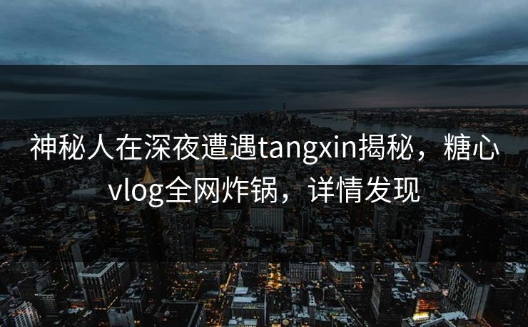 神秘人在深夜遭遇tangxin揭秘，糖心vlog全网炸锅，详情发现