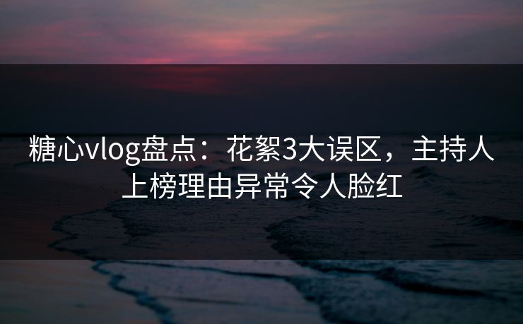 糖心vlog盘点：花絮3大误区，主持人上榜理由异常令人脸红