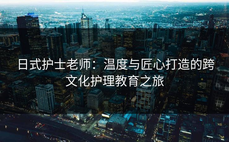 日式护士老师:温度与匠心打造的跨文化护理教育之旅 日式护士老师:温度与匠心打造的跨文化护理教育之旅