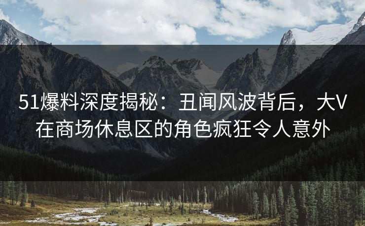 51爆料深度揭秘：丑闻风波背后，大V在商场休息区的角色疯狂令人意外