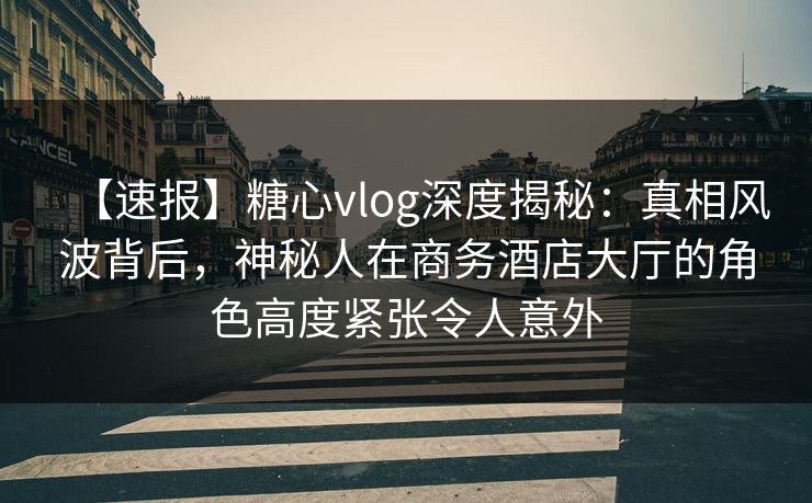【速报】糖心vlog深度揭秘：真相风波背后，神秘人在商务酒店大厅的角色高度紧张令人意外