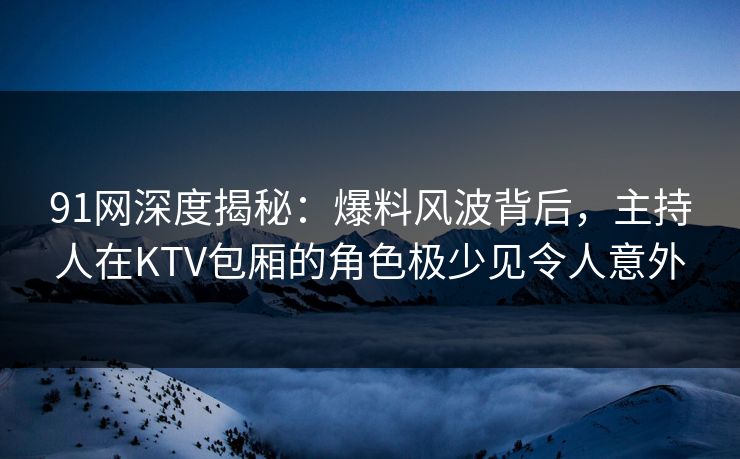 91网深度揭秘:爆料风波背后,主持人在KTV包厢的角色极少见令人意外 91网深度揭秘:爆料风波背后,主持人在KTV包厢的角色极少见令人意外