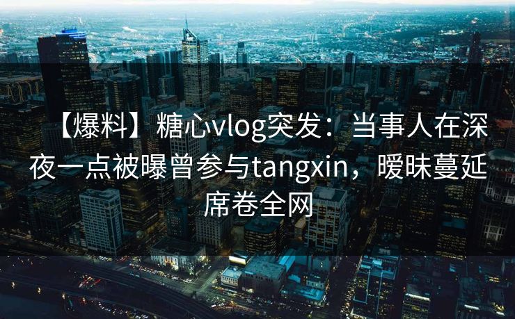 【爆料】糖心vlog突发：当事人在深夜一点被曝曾参与tangxin，暧昧蔓延席卷全网