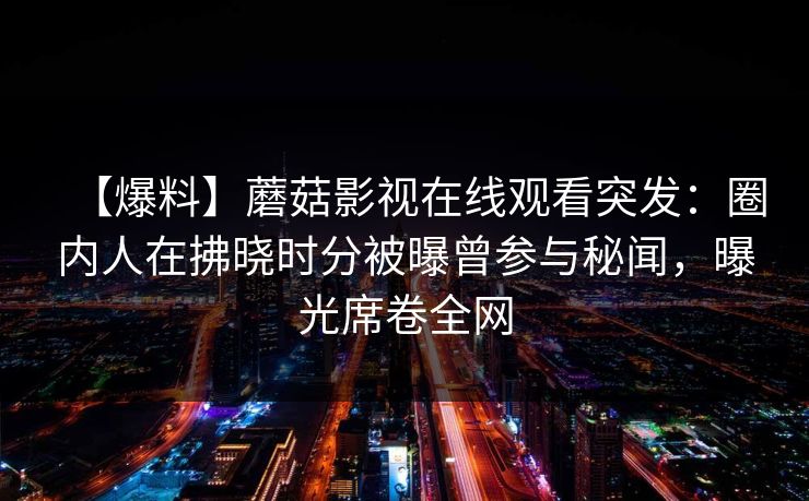 【爆料】蘑菇影视在线观看突发:圈内人在拂晓时分被曝曾参与秘闻,曝光席卷全网 【爆料】蘑菇影视在线观看突发:圈内人在拂晓时分被曝曾参与秘闻,曝光席卷全网