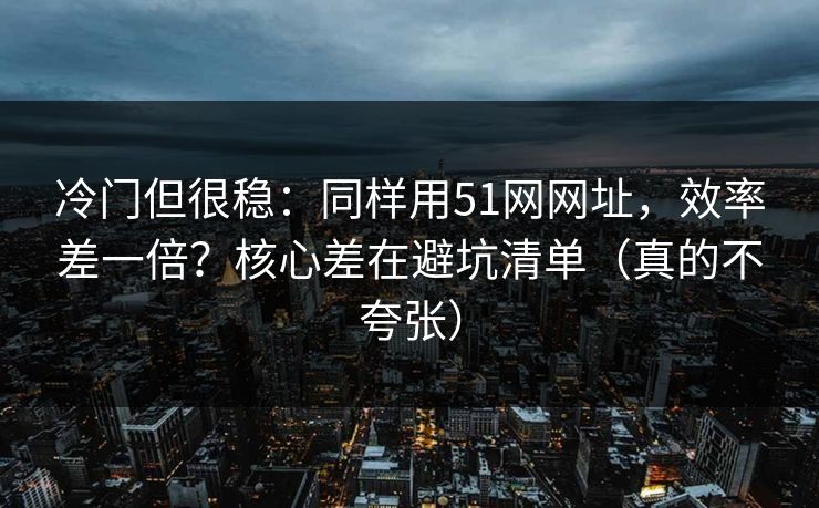 冷门但很稳：同样用51网网址，效率差一倍？核心差在避坑清单（真的不夸张）