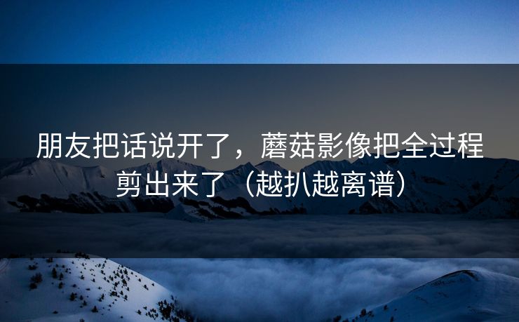 朋友把话说开了，蘑菇影像把全过程剪出来了（越扒越离谱）